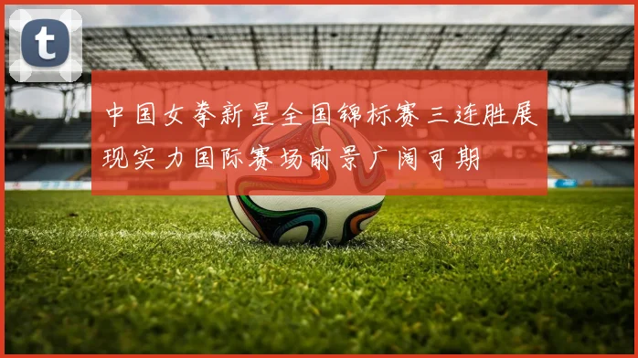中国女拳新星全国锦标赛三连胜展现实力国际赛场前景广阔可期